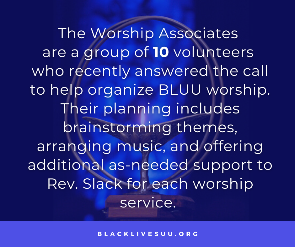 The Worship Associates 
are a group of 10 volunteers 
who recently answered the call to help organize BLUU worship. Their planning includes brainstorming themes, arranging music, and offering additional as-needed support to Rev. Slack for each worship service. 